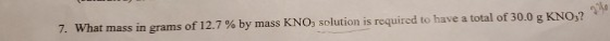 7. What mass in grams of 12.7 % by mass KNO, solution is required to have a total of 30.0 g KNO?