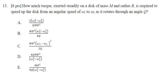 13. [8 pts] How much torque, exerted steadily on a disk of mass M and radius R, is required to speed up the disk from an angular speed of o to o as it rotates through an angle g? QMR2 40 MR2 (2-1 C. 20 4QMR2 (w -??) D. MR2 40(??-??) E.