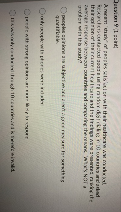 Question 9 (1 point) A recent study of peoples satisfaction with their healthcare was conducted. Researchers contacted peop