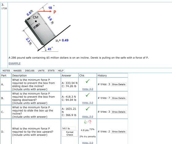 3. 1728 18 CM H0.49 A 286 pound safe containing $5 million dollars is on an incline. Derek is pulling on the safe with a force of P. EXAMPLE NOTES IMAGES DISCUSS UNITS STATSHELF Part Description Answer Chk History What is the minimum force P required to prevent the box from sliding down the incline? (include units with answer) What is the minimum force P required to prevent the box from tipping downward? (include units with answer) What is the minimum force P required to slide the box up the incline? (include units with answer) A: 333.54 N C: 74.26 lb # tries: 3 Show Details Hints: 0,0 A: 418.3 N C: 94.04 lb # tries: 7 Show Details Hints: 00 A: 1631.21 C. # tries: 3 Show Details C: 366.9 lb | Hints: OО 141.1 lb What is the minimum force P required to tip the box upward? (include units with answer) 4.8 pts, 72% # tries: 2 Show Details Format Check 296 try penalty Hints: 0,O