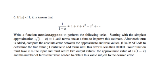 6. If < 1, it is known that Write a function seriesapprox to perform the following tasks. Starting with the simplest approximation 1/ (1-x) 1, add terms one at a time to improve this estimate. After each term is added, compute the absolute error between the approximate and true values. (Use MATLAB to determine the true value.) Continue to add terms until this error is less than 0.0001. Your function must take as the input and must return two output values: the approximate value of 1/(1 -x) and the number of terms that were needed to obtain this value subject to the desired error.