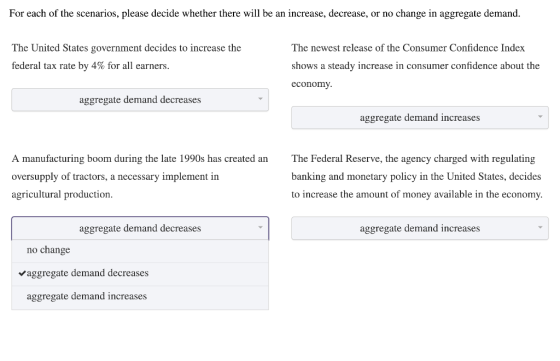 For each of the scenarios, please decide whether there will be an increase, decrease, or no change in aggregate demand. The United States government decides to increase the federal tax rate by 4% for all earners. The newest release of the Consumer Confidence Index shows a steady increase in consumer confidence about the economy. aggregate demand decreases aggregate demand increases A manufacturing boom during the late 1990s has created an oversupply of tractors, a necessary implement in agricultural production The Federal Reserve, the agency charged with regulating banking and monetary policy in the United States, decides to increase the amount of money available in the economy aggregate demand decreases aggregate demand increases no change Vaggregate demand decreases aggregate demand increases