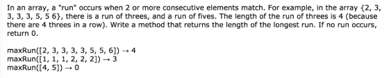 In an array, a run occurs when 2 or more consecutive elements match. For example in the array 2, 3, 3, 3, 3, 5, 5 6 there is a run of threes, and a run of fives. The length of the run of threes is 4 (because there are 4 threes in a row). Write a method that returns the length of the longest run. If no run occurs, return 0. maxRun(12, 3, 3, 3, 3, 5, 5, 6]) 4 max Run([1, 1, 1 2, 2, 2]) 3 maxRun([4, 51) 0