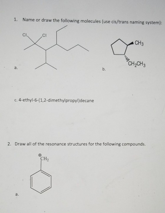 1. Name or draw the following molecules (use cis/trans naming system): CI CI CH3 CH2CH3 a. b. c. 4-ethyl-6-(1,2-dimethylpropyl)decane 2. Draw all of the resonance structures for the following compounds. CH2