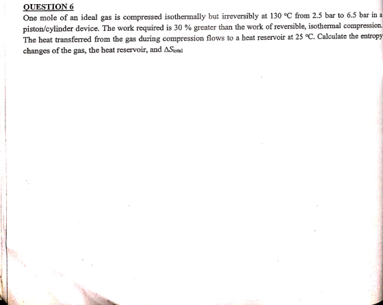 QUESTION 6 One mole of an ideal gas is compressed isothermally but irreversibly at 130 oC from 2.5 bar to 6.5 bar in a piston