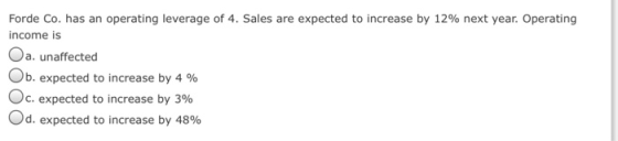 Forde Co. has an operating leverage of 4. Sales are expected to increase by 12% next year. Operating income is Oa. unaffected On expected to increase by 4 % c, expected to increase by 396 od, expected to increase by 48%
