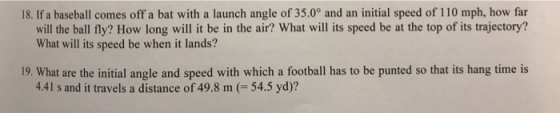 18. If a baseball comes off a bat with a launch angle of 35.0° and an initial speed of i 10 mph, how far will the ball fly? How long will it be in the air? What will its speed be at the top of its trajectory? What will its speed be when it lands? 19. What are the initial angle and speed with which a football has to be punted so that its hang time is 4.41 s and it travels a distance of 49.8 m 54.5 yd)?