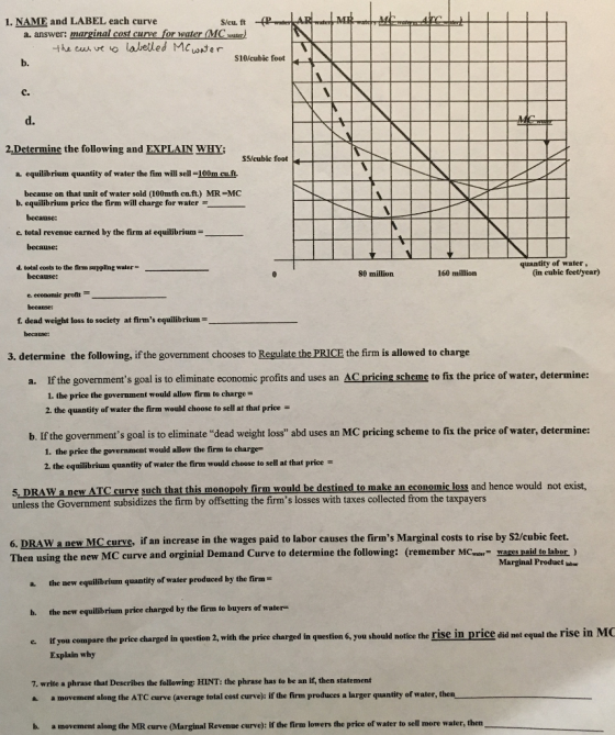 1. NAME and LABEL each curve S/cu. ft a. answer: marginal cost curve for water MCsater S10/cubic foot b. C. d. 2 Determine the following and EXPLAIN WHY; S5/cubic foot a equilibrium quantity of water the fim will sell -100m cu.ft because on that unit of water sold (100mth cn.ft.) MR MC b. equilibrium price the firm will charge for water because: c. total revenue earned by the firm at equilibrium because: quantity of water, d. total costs to the firm suppling water 80 million 160 million (in cubic feet/year) becanse: ecomomil profit becanse: f. dead weight loss to society at firms equilibrium- because: 3. determine the following, if the government chooses to Regulate the PRICE the firm is allowed to charge a. If the governments goal is to eliminate economic profits and uses an AC pricing scheme to fix the price of water, determine 1. the price the government would allow firm to charge- 2. the quantity of water the firm would choose to sell at that price b. If the governments goal is to eliminate dead weight loss abd uses an MC pricing scheme to fix the price of water, determine: 1. the price the government would allow the firm to charge- 2. the equilibrium quantity of water the firm would cheose to sell at that price 5, DRAW a newW ATC curve such that this monopoly firm would be destined to make an economic loss and hence unless the Government subsidizes the firm by offsetting the firms losses with taxes collected from the taxpayers 6. DRAW a new MC curve, if an increase in the wages paid to labor causes the firms Marginal costs to rise by S2/cubic feet. Then using the new MC curve and orginial Demand Curve to determine the following: (remember MCwar wages paid to labor ) Marginal Product bbe a the new equilibrium quantity of water produced by the firm b. the new equilibrium price charged by the firm to buyers of water- c If you compare the price charged in question 2, with the priee charged in question 6, you should notice the rise in price did not equal the if you compare the pri Explain why c. 7. write a phrase that Describes the following: HINT: the phrase has to be an if, then statement a. a movement along the ATC curve (average total cost curve): if the firm produces a larger quantity of water, then b. a movement along the MR curve (Marginal Revenue curve): if the firm lowers the price of water to sell more water, then