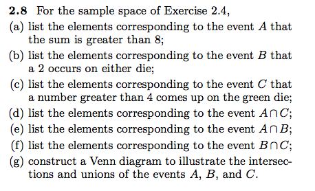 2.8 For the sample space of Exercise 2.4 (a) list the elements corresponding to the event A that the sum is greater than 8; (b) list the elements corresponding to the event B that a 2 occurs on either die; (c) list the elements corresponding to the event C that a number greater than 4 comes up on the green die (d) list the elements corresponding to the event AnC; (e) list the elements corresponding to the event AnB; (f) list the elements corresponding to the event Bnc; (g) construct a Venn diagram to illustrate the intersec- tions and unions of the events A, B, and C.