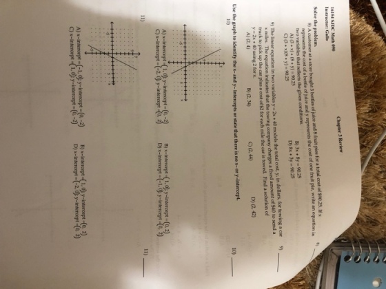Chapter 3 Review 16154 SJDC Math 090 Instructor: Gallo Solve the problem. S) A customer at a store bought 3 bottles of juice and 8 fruit pies for a total cost of $90.25. Ifx juice and y represents the cost of one fruit pie, write an equation in represents the cost of a bottle of two variables that reflects the given conditions. A) (3x) (8 y)-90.25 B)3x +8y-90.25 D)8x +3y-90.25 C (3 x8 y)-90.25 9) The linear equation in two variables y 2x 40 models the total cost, y, in dollars, for towing a car 9) x miles. The equation indicates that the towing company charges a fixed amount of $40 to send a truck to pick up the car plus a cost of $2 for each mile the car is towed. Find a solution of y- 2x 40 using 2 for x A) (2,4) B) (2, 34) C) (2,44) D) (2, 42) Use the graph to identify the x-and y- intercepts or state that there is no x-or y-intercept. 10) 10) A) x-intercept (1.0y-intercept-(o,-2) B) x-intercept -(1.o y-intercept -(o.2) C)x-intercept-(-2.0 y-intercept (0, D) x-intercept--1.0 y-intercept (0,2) A)x-intercept-(-1,0); y-intercept:0-2) B) x-intercept(i, c)y-intercept (0, 2) C) x-intercept-(1,0 y-intercet(2D) x-interce2y-intercept (o 2)