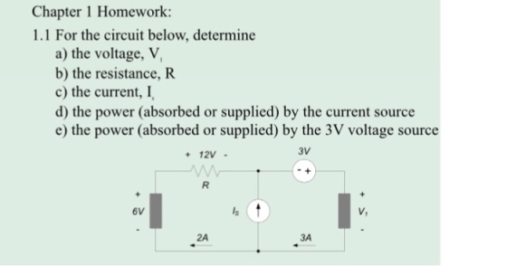 Chapter 1 Homework: 1.1 For the circuit below, determine a) the voltage, V, b) the resistance, R c) the current, I, d) the power (absorbed or supplied) by the current source e) the power (absorbed or supplied) by the 3V voltage source + 12V . 3V 6V V, 2A 3A