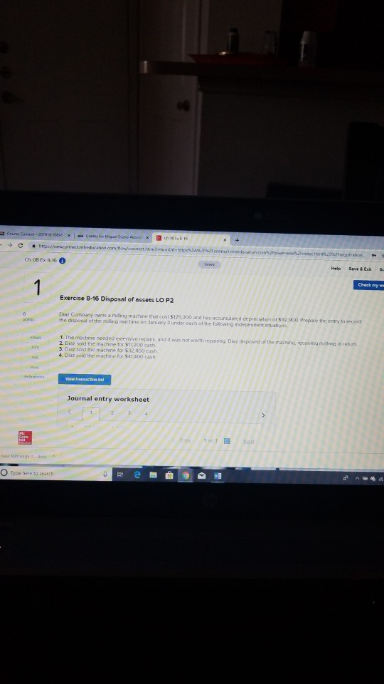 Ch 08 Ex 8-16 Help Seve&Exit Exercise 8-16 Disposal of assets LO P2 Diaz Company owns a muting machine thot cost $125,300 and has accumulated depreciation ot $32 900 Prepare the entry to record the disposal of the mling machine on Jansary 3 under each of the folowing independent stuations onts s, and it was not worth repainng Dise disposed of the machine, receving nothng in iethurm 3. Disz sold the machine for $32.400 cash 4. Diaz sold the machine for 541,400 cash Journal entry worksheet O Type here to search 舞曲