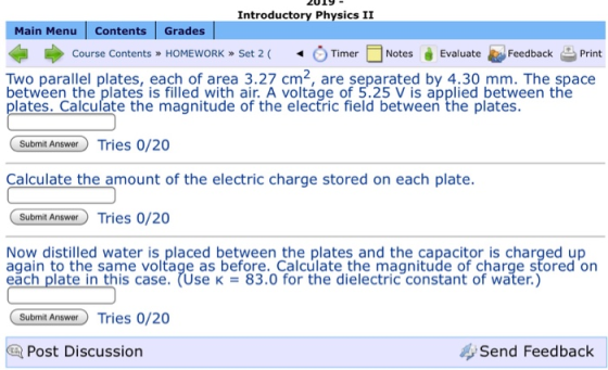 ZO19 Introductory Physics II Main Menu Contents Grades Course Contents » HOMEwORK » Set 2 ( .) Timer □ Notes Feedback 을 Print Evaluate Two parallel plates, each of area 3.27 cm2, are separated by 4.30 mm. The space between the plates is filled with air. A voltage of 5.25 V is applied between the plates. Calculate the magnitude of the electric field between the plates. Submit Answer Tries 0/20 Calculate the amount of the electric charge stored on each plate. Submit Answer Tries 0/20 Now distilled water is placed between the plates and the capacitor is charged up again to the same voltage as before. Calculate the magnitude of charge stored on eăch plate in this case. (Use K83.0 for the dielectric constant of water.) Socon An Tries 0/20 1 Post Discussion Send Feedback