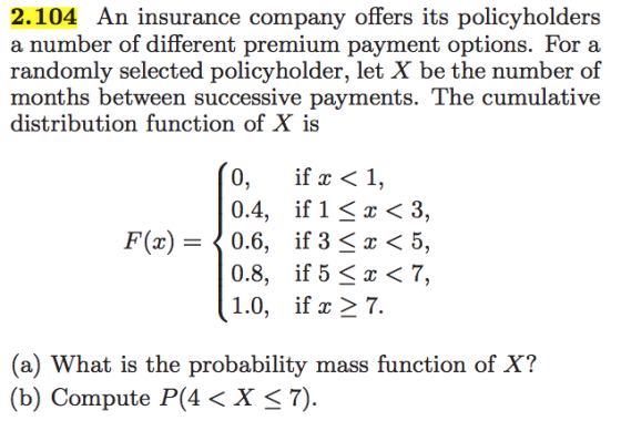 2.104 An insurance company offers its policyholders a number of different premium payment options. For a randomly selected policyholder, let X be the number of months between successive payments. The cumulative distribution function of X is 0, if ac 1, 0.4 if 1 z 3, F (r) 0.6 if 3 S z 5, 0.8 if 5 r 7, 1.0 if ac 7 (a) What is the probability mass function of X? (b) Compute P (4 <X S 7).