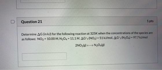 D Question 21 1 pts Determine AG (in kJ) for the following reaction at 325K when the concentrations of the species are as fol