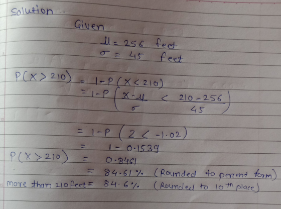 solution Given M = 256 o = 45 feet feet P(x > 210) - - P(X<210) =- Px-lc 210-256 45 - 1-P (2 C -1.02) = 1 -0.1539 P(X>210) =