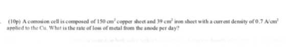 (10p) A corrosion cell is composed of 150cm2 copper sheet and 39 cm iron sheet with a current density of 0.7 N/cm applied to the Cu. What is the rate of loss of metal from the anode per day