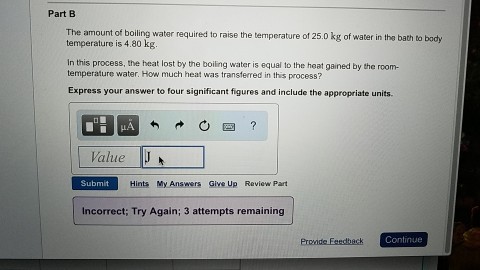 Part B The amount of boiling water required to raise the temperature of 25.0 kg of water in the bath to body temperature is 4.80 kg. In this process, the heat lost by the boiling water is equal to the heat gained by the room- temperature water. How much heat was transferred in this process? Express your answer to four significant figures and include the appropriate units. Value J Submit Hints My Answers Give Up Review Part incorrect. Try Again; 3 attempts remaining Promde Continue