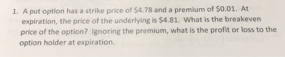 1. A put option has a strike price of $4.78 and a premium of $0.01. At expiration, the price of the underlying is $4.81. What