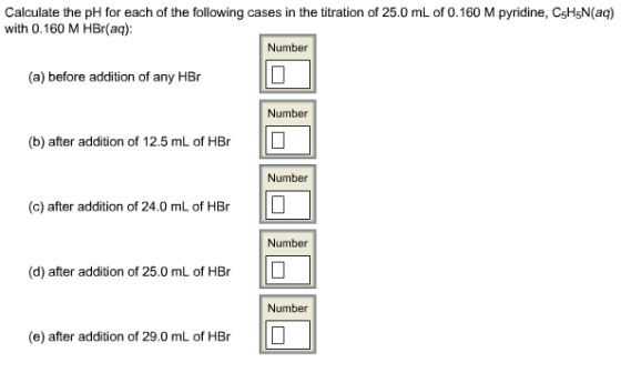 Calculate the pH for each of the following cases in the titration of 25.0 mL of 0.160 M pyridine, CsHsN(aq) with 0.160 M HBr(aq): Number (a) before addition of any HBr Number (b) after addition of 12.5 mL of HBr Number (c) after addition of 24.0 mL of HBr Number (d) after addition of 25.0 mL of HBr Number (e) after addition of 29.0 mL of HBrIL