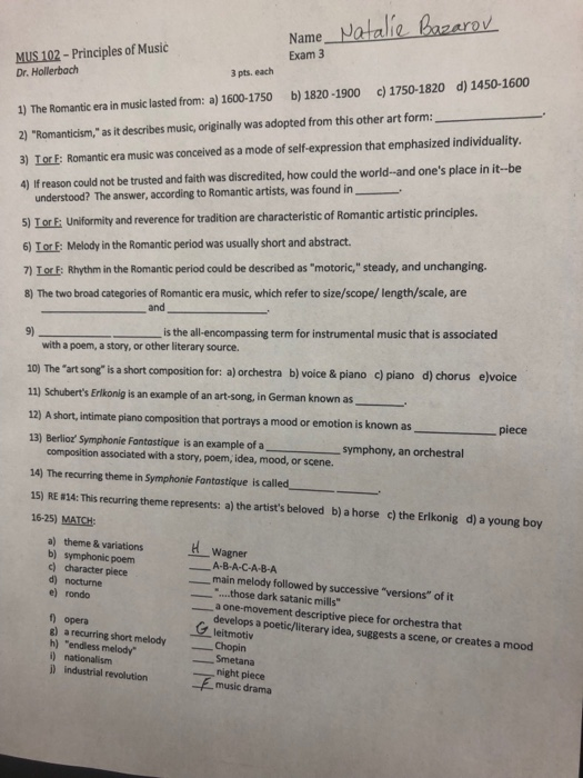 Name Jotalile Bazero Exam 3 MUS 102- Principles of Music 1) The Romantic era in music lasted from: a) 1600-1750 b) 1820-1900 c) 1750-1820 d) 1450-1600 2) Romanticism, as it describes music, originally was adopted from this other art form: 3) LorF: Romantic era music was conceived as a mode of self-expression that emphasized individuality. 4) If reason could not be trusted and faith was discredited, how could the world-and ones place in it-be 3 pts. each Dr. Hollerbach understood? The answer, according to Romantic artists, was found i 5) LorE 6) LorE: Melody in the Romantic period was usually short and abstract. 7) TorF: Rhythm in the Romantic period could be described as motoric, steady, and unchanging. 8) The two broad categories of Romantic era music, which refer to size/scope/ length/scale, are Uniformity and reverence for tradition are characteristic of Romantic artistic principles. and 9)ーーーーーーーーーーis the all-encompassing term for instrumental music that is associated with a poem, a story, or other literary source. 10) The art song is a short composition for: a) orchestra b) voice & piano c) piano d) chorus ejvoice 11) Schuberts Erlkonig is an example of an art-song, in German known as 12) A short, intimate piano composition that portrays a mood or emotion is known as piece 13) Berlioz Symphonie Fantastique is an example of a symphony, an orchestral composition associated with a story, poem, idea, mood, or scene. 14) The recurring theme in Symphonie Fantastique is called 15) RE 814: This recurring theme represents: a) the artists beloved b) a horse c) the Erlkonig 16-25) MATCH: d) a young boy a) theme & variations b) symphonic poem c) character piece d) nocturne e) rondo Wagner A-8-A-C-A-B-A main melody followed by successive versions of it ....those dark satanic mills a one-movement descriptive piece for orchestra that develops a poetic/literary idea, suggests a scene, or creates a mood leitmotiv f opera g) a recurring short melody h) endless melody i) nationalism Chopin Smetana night piece music drama industrial revolution