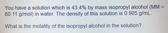You have a solution which is 43.4% by mass isopropyl alcohol (MM = 60.11 g/mol) in water. The density of this solution is 0.9