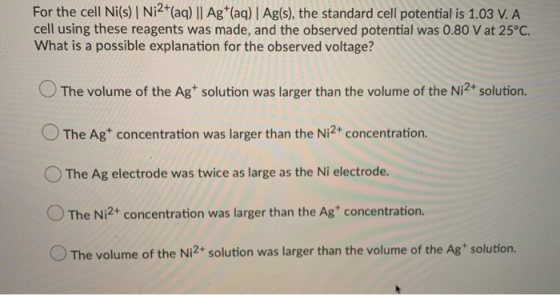 For the cell Ni(s) Ni2+(aq) || Ag+(aq) Ag(s), the standard cell potential is 1.03 V. A cell using these reagents was made, an