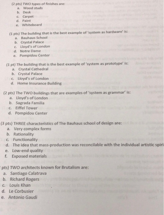 (2 pts) TWO types of finishes are: a. Wood studs b. Desk c. Carpet d. Paint e. Whiteboard (1 pts) The building that is the best example of system as hardware is: a. Bauhaus School b. Crystal Palace c. Lloyds of Londorn d. Notre Dame e. Pompidou Center (1 pt) The building that is the best example of system as prototype is: a. Crystal Cathedral b. Crystal Palace c. Lloyds of London d. Home Insurance Building (2 pts) The TWO buildings that are examples of system as grammar is: a. Lloyds of London b. Sagrada Familia c. Eiffel Tower d. Pompidou Center (3 pts) THREE characteristics of The Bauhaus school of design are: a. Very complex forms b. Rationality c. Functionality d. The idea that mass-production was reconcilable with the individual artistic spiri e. Low-end quality f. Exposed materials pts) TWO architects known for Brutalism are: a. Santiago Calatrava b. Richard Rogers c. Louis Khan d. Le Corbusier e. Antonio Gaudi