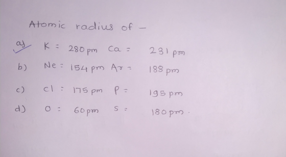 Atomic radius of - al K = 280pm ca 231pon b) Ne=154pm Ara 188 po c) cl = 175 pm P = 19 5pm d) 9 60 pm S 2 180 pm