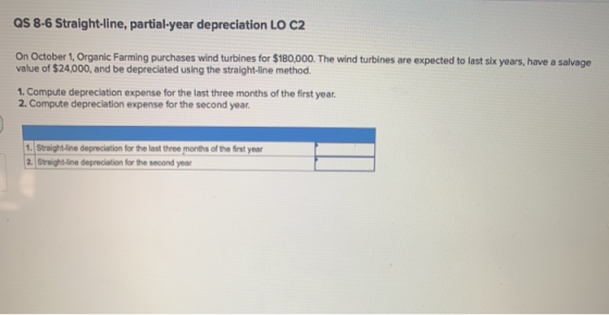 QS 8-6 Straight-line, partial-year depreciation LO C2 On October 1, Organic Farming purchases wind turbines for $180,000. The
