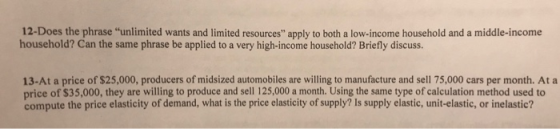 12-Does the phrase unlimited wants and limited resources apply to both a low-income household and a middle-income household? Can the same phrase be applied to a very high-income household? Briefly discuss. 13-At a price of $25,000, producers of midsized automobiles are willing to manufacture and sell 75,000 cars per month. At a price of $35,000, they are willing to produce and sell 125,000 a month. Using the same type of calculation method used to compute the price elasticity of demand, what is the price elasticity of supply? Is supply elastic, unit-elastic, or inelastic?