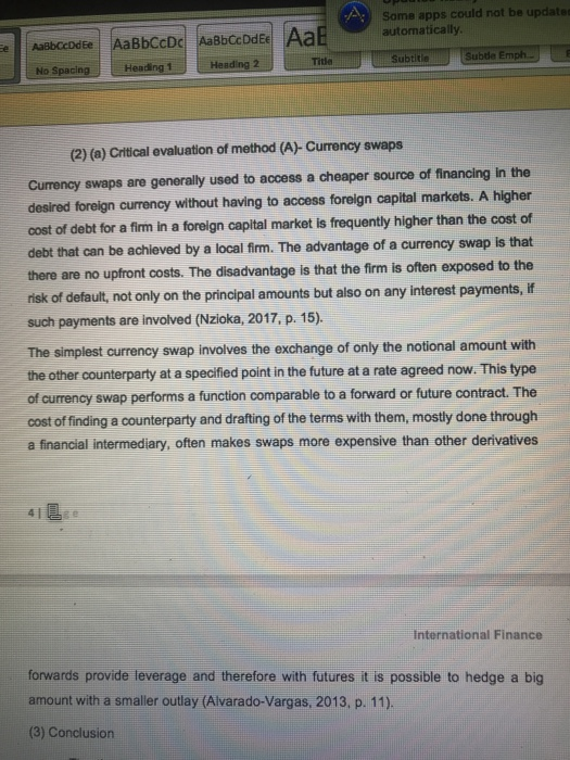 Some apps could automatically update Heading 2 Tide ubde Emph. No Spacing Heading1 (2) (a) Critical evaluation of method (A)- Currency swaps Currency swaps are generally used to access a cheaper source of financing in the desired foreign currency without having to access foreign capital markets. A higher cost of debt for a firm in a foreign capital market is frequently higher than the cost cf debt that can be achieved by a local firm. The advantage of a currency swap is that there are no upfront costs. The disadvantage is that the firm is often exposed to the risk of default, not only on the principal amounts but also on any interest payments, if such payments are involved (Nzioka, 2017, p. 15). The simplest currency swap involves the exchange of only the notional amount with the other counterparty at a specified point in the future at a rate agreed now. This type of currency swap performs a function comparable to a forward or future contract. The cost of finding a counterparty and drafting of the terms with them, mostly done through a financial intermediary, often makes swaps more expensive than other derivatives international Finance forwards provide leverage and therefore with futures it is possible to hedge a big amount with a smaller outlay (Alvarado-Vargas, 2013, p. 11) (3) Conclusion
