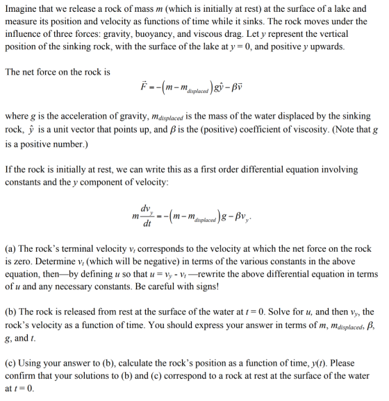 Imagine that we release a rock of mass m (which is initially at rest) at the surface of a lake and measure its position and velocity as functions of time while it sinks. The rock moves under the influence of three forces: gravity, buoyancy, and viscous drag. Let y represent the vertical position of the sinking rock, with the surface of the lake at y -0, and positive y upwards The net force on the rock is F =-[m-mdisplaced where g is the acceleration of gravity, mdisplaced is the mass of the water displaced by the sinking rock, y is a unit vector that points up, and β is the (positive) coefficient of viscosity. (Note that g is a positive number.) If the rock is initially at rest, we can write this as a first order differential equation involving constants and the y component of velocity: dt displaced 8-Bv (a) The rocks terminal velocity v, corresponds to the velocity at which the net force on the rock is zero. Determine v, (which will be negative) in terms of the various constants in the above equation, then-by defining u so that u- Vy - Vi-rewrite the above differential equation in terms of u and any necessary constants. Be careful with signs! (b) The rock is released from rest at the surface of the water at t = 0. Solve for u, and then Vy, the rocks velocity as a function of time. You should express your answer in terms of m, mdisplaced g, and t. (c) Using your answer to (b), calculate the rocks position as a function of time, y(t). Please confirm that your solutions to (b) and (c) correspond to a rock at rest at the surface of the water at t = 0.