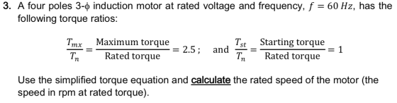 3. A four poles 3-0 induction motor at rated voltage and frequency, f = 60 Hz, has the following torque ratios: - Maximum tor