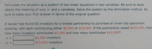 Formulate the situation as a system of two linear equations in two variables. Be sure to state clearly the meaning of your x- and y-variables. Solve the system by the elimination method. Be sure to state your final answer in terms of the original question. A lawyer has found 60 investors for a limited partnership to purchase an inner-city apartment building, with each contributing either $5,000 or $10,000. If the partnership raised $435,000, then how many investors contributed $5,000 and how many contributed $10,000? $5,000 investors $10,000 investors
