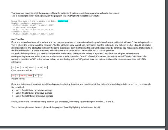 Your program needs to print the averages of healthy patients, ill patients,ad class separation values to the screen. This is the sample run of the beginning of the program (blue highlighting indicates user input) Enter the name of the training set file: train.txt Healthy patients averages: 37.50,0.00,182.80,107-79,164.47,3.65) Ill patients averages: [56.50,1.00,255.72,134.95,277.06, 8.15] Separator values: [47.00,0.50,219.26, 121.37,220.76,5.90] Run Classifier Once you know class separation values, you can run your program on new sets and make predictions for new patients that havent been diagnosed yet. This is where the second input file comes in. The file will be in a csv format and each line in that file will model one patient: his/her id and 6 attributes described above. The attributes will be in the same exact order as in the training file and will be separated by commas. You may assume that all data in the file will be valid, i.e. there is no need to handle user error or file errors. Sample file set1 . csv is provided For each of these patients, you need to compare his attributes to the separator values. If a patients attribute has a higher value than the corresponding separator value, then the attribute needs to be labeled as at risk. Overall, if a patient has more than half at risk attributes, the patient is classified as ill. In the picture below, we are dealing with an ill patient since this patient is above the norm on more than half of the attributes. 47 0.5 219.26 121.37 220.76 5.9 Class separator values 63 1230.45 127.9 203 4.2 Patient values Once you determine if a patient should be diagnosed as having diabetes, you need to print that patients id and diagnosis to results.csv (sample file provided) use 1, if 4 attributes are above average use 2, if 5 attributes are above average use 3, if all attributes ae above average Finally, print to the screen how many patients you processed, how many received diagnosis codes 1, 2, and 3 This is the sample run of the next phase of the program (blue highlighting indicates user input)
