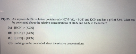 PQ-25. An aqueous buffer solution contains only HCN (PK, = 9.31) and KCN and has a pH of 8.50. What can be concluded about th