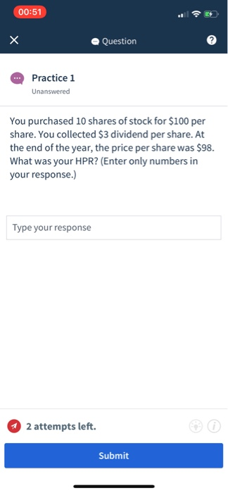00:51 all a Question Practice 1 Unanswered You purchased 10 shares of stock for $100 per share. You collected $3 dividend per share.At the end of the year, the price per share was $98. What was your HPR? (Enter only numbers in your response.) Type your response 2 attempts left. Submit