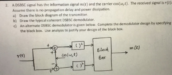 2. A DSBSC signal has the information signal m(t) and the carrier cos(wct). The received signal is r(c) Assume there is no propagation delay and power dissipation. a) Draw the block diagram of the transmitter b) Draw the typical coherent DSBSC demodulator. c) A n alternate DSBSC demodulator is given below. Complete the demodulator design by specitying the black box. Use analysis to justify your design of the black box. 2 m (t) Black Bex Ytt)