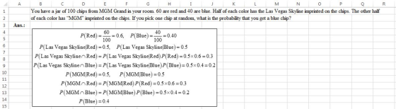 You have a jar of 100 chips from MGM Grand in your room. 60 are red and 40 are blue. Half of each color has the Las Vegas Skyline imprinted on the chips. The other half of each color has MGM imprinted on the chips. If you pick one chip at random, what is the probabiity that you get a bue chip? 3 Ans.: P(Red).6, (Blue)0.40 60 100 100 P(Las Vegas SkylineRed) 0.5, P(Las Vegas SkylineBlue 0.5 P(Las Vegas Skylinen Red) P(L as Vegas Skyline Red) P(Red 00.6 0.3 P(Las Vegas Skylinen Blue) P(Las Vegas Skyline Blue) P(Blue) 0.5x0.4 0.2 Pl MGM!Red) = 0.5, P(MGMBlue) = 0.5 P(MGMnRed) P(MGMRed) P(Red)0.5x0.6 0.3 P(MGMnBlue) P(MGMBlue) P (Blue) 0.5x0.4 0.2 14 15 P(Blue) = 0.4