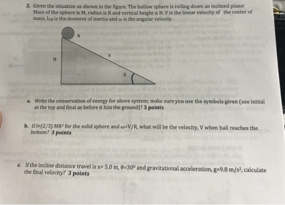 2. Given the situation as shown in the figure. The hollow sphere is rolling down an inclined plane! Mass of the sphere is M, radius is R and vertical height is H. V is the linear velocity of the center of mass, IcM is the moment of inertia and w is the angular velocity. Write the conservation of energy for above system; make sure you use the symbols given (use initial as the top and final as before it hits the ground)? 3 points a. b. If l- (2/3) MR2 for the solid sphere and w-V/R, what will be the velocity, V when ball reaches the bottom? 3 points c. If the incline distance travel is x 5.0 m, 0-300 and gravitational acceleration, g-9.8 m/s, calculate the final velocity? 3 points