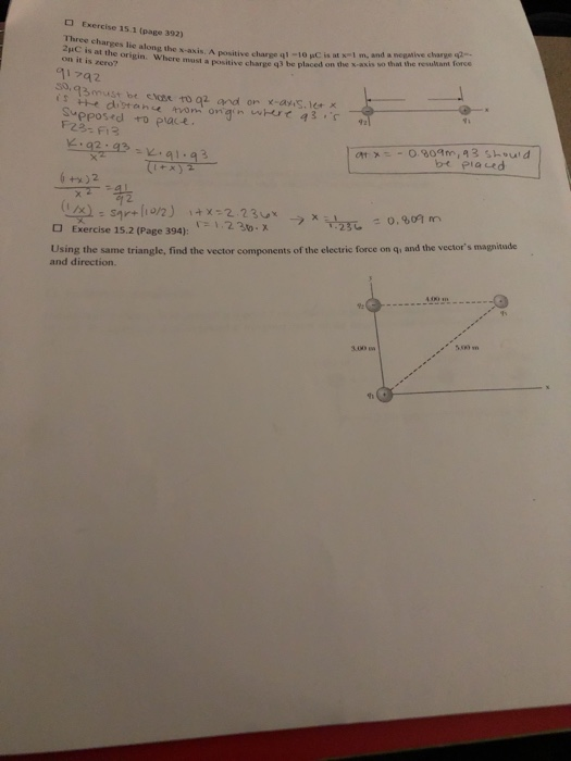 Exercise 15.1 (page 392) Three charges lic along the x-axis. A postive charg 2uC is at the origin. Where must q3 be pl negative charge q2 -10 μC is it x-1 m, and a positive charge q3 be placed on the x-axis so that the resukant force on it is zero? a17a2 3must be chose to g and on x-ayis.esx Supposed to placE F23- Fi3 :92:42X.al:a3 1+x 2.2 구23しさo.unrm 1.2 3to.x Using the same triangle, find the vector components of the electric force on q, and the vector s magnitude and direction. Exercise 15.2 (Page 394): 500m