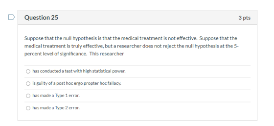 Question 25 3 pts Suppose that the null hypothesis is that the medical treatment is not effective. Suppose that the medical t
