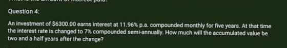 Question 4: An Investment of $6300.00 earns interest at 11.96% p.a. compounded monthly for five years. At that time the inter