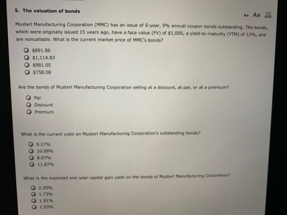5. The valuation of bonds Muster Manufacturing Corporation (MMC) has an issue of 5-year, 9% annual coupon bonds outstanding. The bonds, which were originally issued 15 years ago, have a face value (FV) of $1,000, a yield-to-maturity (YTM) of 12%, and are noncallable. What is the current market price of MMCs bonds? O $891.86 O $1,114.83 O $981.05 O $758.08 Are the bonds of Musterl Manufacturing Corporation selling at a discount, at par, or at a premium? O Par O Discount O Premium What is the current yield on Musterl Manufacturing Corporations outstanding bonds? О 9.17% О 10.09% 8.07% 11.87% О What is the expected one-year capital gain yield on the bonds of Musterl Manufacturing Corporation? 0 2.25% 1.73% 1.91% О 1.53%