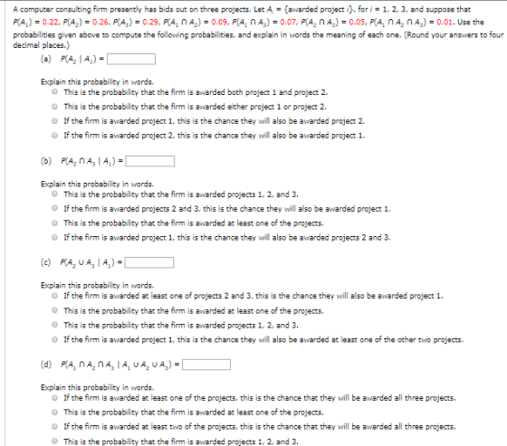 A computer consulting firm presently has bids out on three projects. Let Aawarded project ifori1, 2, 3, and suppose that PLA,) = 0.22, P(Аг) = 0.26, P(Аз) = 0.29, RA, ΠΑ2-0.09, P(А, п Аз) = 0.07, P(A2 n As) = 0.05, P(Α, Π A2 n A3-0.01. Use the probabilities given above to compute the following probabilities, and explain in words the meaning of each one. (Round your answers to four decimal places.) (a) PIA2 I A)- Explain this probability in words. O This is the probability that the firm is awarded both project 1 and project 2. O This is the probability that the firm is awarded either project 1 or project 2. O If the firm is awarded project 1, this is the chance they will also be awarded project 2. O If the firm is awarded project 2, this is the chance they will also be awarded project 1 Explain this probability in words. O This is the probability that the firm is awarded projects 1, 2, and 3. O If the firm is awarded projects 2 and 3, this is the chance they will also be awarded project 1. O This is the probability that the firm is awarded at least one of the projects. O If the firm is awarded project 1, this is the chance they will also be awarded projects 2 and 3 Explain this probability in words. O If the firm is awarded at least one of projects 2 and 3, this is the chance they will also be awarded project 1 O This is the probability that the firm is awarded at least one of the projects. O This is the probability that the firm is awarded projects 1, 2, and 3. O If the firm is awarded project 1, this is the chance they will also be awarded at least one of the other two projects. Explain this probability in words. O If the firm is awarded at least one of the projects, this is the chance that they will be awarded all three projects. O This is the probability that the firm is awarded at least one of the projects. O If the firm is awarded at least two of the projects, this is the chance that they will be awarded all three projects. O This is the probability that the firm is awarded projects 1, 2, and 3.