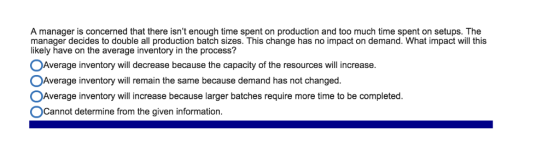 A manager is concerned that there isnt enough time spent on production and too much time spent on setups. The manager decides to double all production batch sizes. This change has no impact on demand. What impact will this likely have on the average inventory in the process? °Average inventory will decrease because the capacity of the resources will increase. °Average inventory will remain the same because demand has not changed. °Average inventory will increase because larger batches require more time to be completed. Cannot determine from the given information