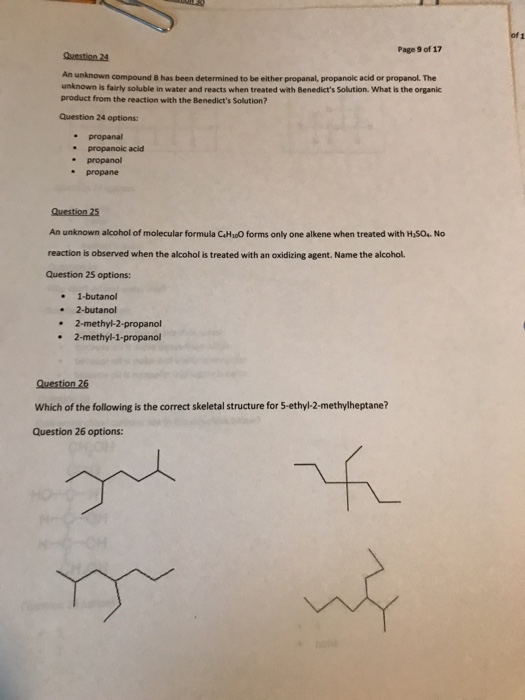 Page 9 of 17 Question 24 An unknown compound B has been determined to be either propanal, propanoic acid or propanol. The unknown is fairly soluble in water and reacts when treated with Benedicts Solution. What is the organic product from the reaction with the Benedicts Solution? Question 24 options: propanal * propanoic acid . propanol : propane Question 25 An unknown alcohol of molecular formula CHoO forms only one alkene when treated with HSOs No reaction is observed when the alcohol is treated with an oxidizing agent. Name the alcohol. Question 25 options: . 1-butanol . 2-butanol 2-methyl-2-propanol . 2-methyl-1-propanol Question 26 Which of the following is the correct skeletal structure for 5-ethyl-2-methylheptane? Question 26 options