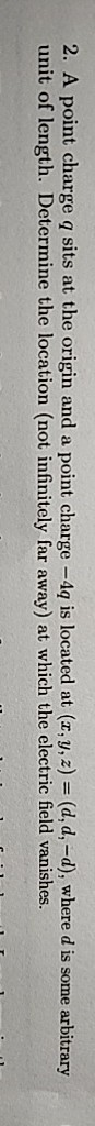 2. A point charge q sits at the origin and a point charge -4 is located at (, y, z) (d,d,-d), where d is some arbitrary unit of length. Determine the location (not infinitely far away) at which the electric field vanishes.