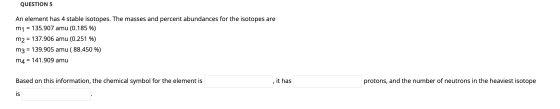 QUESTION 5 An element has 4 stable isotopes. The masses and percent abundances for the isotopes are m1 = 135.907 amu (0.185 %